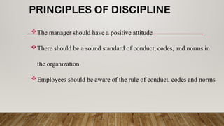 PRINCIPLES OF DISCIPLINE
The manager should have a positive attitude
There should be a sound standard of conduct, codes, and norms in
the organization
Employees should be aware of the rule of conduct, codes and norms
 