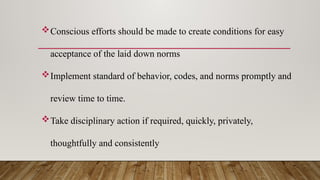 Conscious efforts should be made to create conditions for easy
acceptance of the laid down norms
Implement standard of behavior, codes, and norms promptly and
review time to time.
Take disciplinary action if required, quickly, privately,
thoughtfully and consistently
 