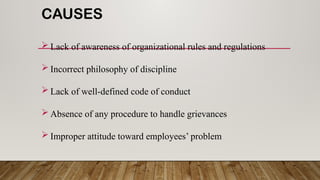 CAUSES
 Lack of awareness of organizational rules and regulations
 Incorrect philosophy of discipline
 Lack of well-defined code of conduct
 Absence of any procedure to handle grievances
 Improper attitude toward employees’ problem
 