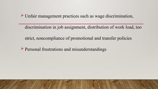  Unfair management practices such as wage discrimination,
discrimination in job assignment, distribution of work load, too
strict, noncompliance of promotional and transfer policies
 Personal frustrations and misunderstandings
 