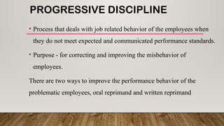 PROGRESSIVE DISCIPLINE
• Process that deals with job related behavior of the employees when
they do not meet expected and communicated performance standards.
• Purpose - for correcting and improving the misbehavior of
employees.
There are two ways to improve the performance behavior of the
problematic employees, oral reprimand and written reprimand
 