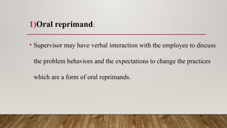 1)Oral reprimand:
• Supervisor may have verbal interaction with the employee to discuss
the problem behaviors and the expectations to change the practices
which are a form of oral reprimands.
 