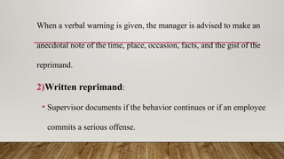 When a verbal warning is given, the manager is advised to make an
anecdotal note of the time, place, occasion, facts, and the gist of the
reprimand.
2)Written reprimand:
• Supervisor documents if the behavior continues or if an employee
commits a serious offense.
 