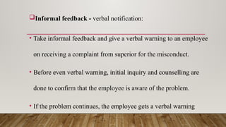 Informal feedback - verbal notification:
• Take informal feedback and give a verbal warning to an employee
on receiving a complaint from superior for the misconduct.
• Before even verbal warning, initial inquiry and counselling are
done to confirm that the employee is aware of the problem.
• If the problem continues, the employee gets a verbal warning
 