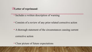 Letter of reprimand:
• Includes a written description of warning
• Consists of a review of any prior related corrective action
• A thorough statement of the circumstances causing current
corrective action
• Clear picture of future expectations
 