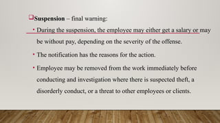 Suspension – final warning:
• During the suspension, the employee may either get a salary or may
be without pay, depending on the severity of the offense.
• The notification has the reasons for the action.
• Employee may be removed from the work immediately before
conducting and investigation where there is suspected theft, a
disorderly conduct, or a threat to other employees or clients.
 