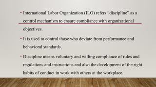 • International Labor Organization (ILO) refers “discipline” as a
control mechanism to ensure compliance with organizational
objectives.
• It is used to control those who deviate from performance and
behavioral standards.
• Discipline means voluntary and willing compliance of rules and
regulations and instructions and also the development of the right
habits of conduct in work with others at the workplace.
 