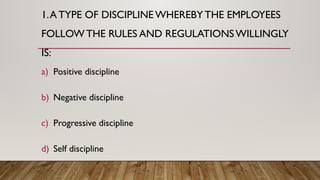 1.A TYPE OF DISCIPLINE WHEREBYTHE EMPLOYEES
FOLLOW THE RULES AND REGULATIONSWILLINGLY
IS:
a) Positive discipline
b) Negative discipline
c) Progressive discipline
d) Self discipline
 