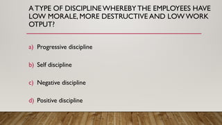 A TYPE OF DISCIPLINE WHEREBYTHE EMPLOYEES HAVE
LOW MORALE, MORE DESTRUCTIVE AND LOW WORK
OTPUT?
a) Progressive discipline
b) Self discipline
c) Negative discipline
d) Positive discipline
 