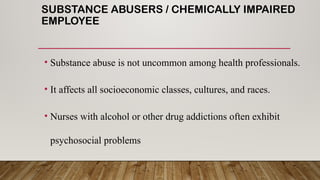 SUBSTANCE ABUSERS / CHEMICALLY IMPAIRED
EMPLOYEE
• Substance abuse is not uncommon among health professionals.
• It affects all socioeconomic classes, cultures, and races.
• Nurses with alcohol or other drug addictions often exhibit
psychosocial problems
 
