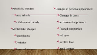 Personality changes:

more irritable

withdrawn and moody
Mental status changes:

Forgetfulness

Confusion

decreased alertness.
Changes in personal appearance:
Changes in dress
an unkempt appearance
flushed complexion
red eyes
swollen face
hand tremors
 