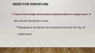 NEED FOR DISCIPLINE
Lack of knowledge about policies and procedures is a major cause of
the need for disciplinary action.
 Management should provide orientation from the first day of
employment.
 