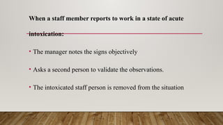 When a staff member reports to work in a state of acute
intoxication:
• The manager notes the signs objectively
• Asks a second person to validate the observations.
• The intoxicated staff person is removed from the situation
 