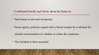 • Confronted briefly and firmly about the behavior
• Sent home to rest and recuperate.
• Some agency policies require that a blood sample be evaluated for
alcohol concentration to validate or refute the suspicion
• The incident is then recorded
 