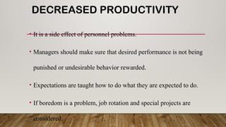 DECREASED PRODUCTIVITY
• It is a side effect of personnel problems.
• Managers should make sure that desired performance is not being
punished or undesirable behavior rewarded.
• Expectations are taught how to do what they are expected to do.
• If boredom is a problem, job rotation and special projects are
considered.
 