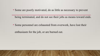 • Some are poorly motivated, do as little as necessary to prevent
being terminated, and do not see their jobs as means toward ends.
• Some personnel are exhausted from overwork, have lost their
enthusiasm for the job, or are burned out.
 