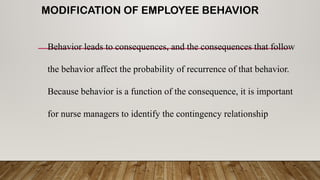 MODIFICATION OF EMPLOYEE BEHAVIOR
Behavior leads to consequences, and the consequences that follow
the behavior affect the probability of recurrence of that behavior.
Because behavior is a function of the consequence, it is important
for nurse managers to identify the contingency relationship
 