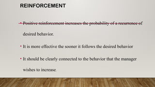 REINFORCEMENT
• Positive reinforcement increases the probability of a recurrence of
desired behavior.
• It is more effective the sooner it follows the desired behavior
• It should be clearly connected to the behavior that the manager
wishes to increase.
 