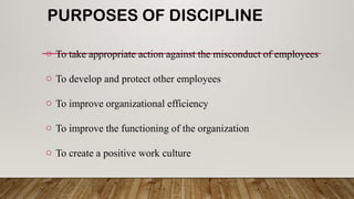 PURPOSES OF DISCIPLINE
o To take appropriate action against the misconduct of employees
o To develop and protect other employees
o To improve organizational efficiency
o To improve the functioning of the organization
o To create a positive work culture
 