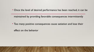 • Once the level of desired performance has been reached, it can be
maintained by providing favorable consequences intermittently
• Too many positive consequences cause satiation and lose their
effect on the behavior
 