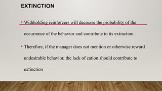 EXTINCTION
• Withholding reinforcers will decrease the probability of the
occurrence of the behavior and contribute to its extinction.
• Therefore, if the manager does not mention or otherwise reward
undesirable behavior, the lack of cation should contribute to
extinction
 