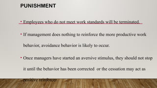 PUNISHMENT
• Employees who do not meet work standards will be terminated.
• If management does nothing to reinforce the more productive work
behavior, avoidance behavior is likely to occur.
• Once managers have started an aversive stimulus, they should not stop
it until the behavior has been corrected or the cessation may act as
positive reinforcer.
 