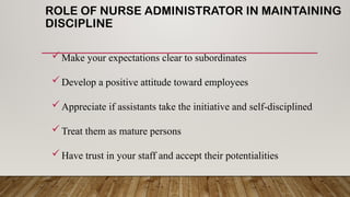 ROLE OF NURSE ADMINISTRATOR IN MAINTAINING
DISCIPLINE
Make your expectations clear to subordinates
Develop a positive attitude toward employees
Appreciate if assistants take the initiative and self-disciplined
Treat them as mature persons
Have trust in your staff and accept their potentialities
 