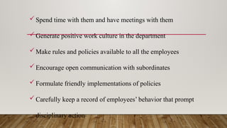 Spend time with them and have meetings with them
Generate positive work culture in the department
Make rules and policies available to all the employees
Encourage open communication with subordinates
Formulate friendly implementations of policies
Carefully keep a record of employees’ behavior that prompt
disciplinary action
 