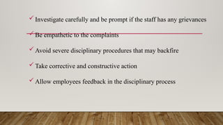 Investigate carefully and be prompt if the staff has any grievances
Be empathetic to the complaints
Avoid severe disciplinary procedures that may backfire
Take corrective and constructive action
Allow employees feedback in the disciplinary process
 