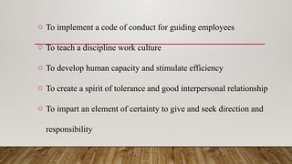 o To implement a code of conduct for guiding employees
o To teach a discipline work culture
o To develop human capacity and stimulate efficiency
o To create a spirit of tolerance and good interpersonal relationship
o To impart an element of certainty to give and seek direction and
responsibility
 