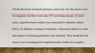 All the decisions included a primary reason for why the nurses were
investigated, but there were also 479 coexisting reasons. In most
cases, unprofessional conduct was connected to substance abuse
(96%). In addition, stealing of medicine, a decreased ability to work
and neglect of nursing guidelines were reported. They found that the
nurses were investigated for unprofessional conduct for complex
combinations of primary and coexisting reasons.
 