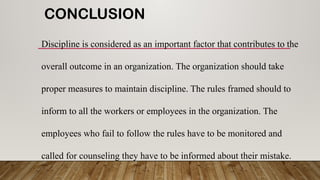 CONCLUSION
Discipline is considered as an important factor that contributes to the
overall outcome in an organization. The organization should take
proper measures to maintain discipline. The rules framed should to
inform to all the workers or employees in the organization. The
employees who fail to follow the rules have to be monitored and
called for counseling they have to be informed about their mistake.
 
