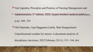 Vati Jogindra, Principles and Practice of Nursing Management and
Administration, 2nd
edition, 2020, Jaypee brothers medical publishers,
p.no: 349- 355
Oili Papinaho, Arja Haggman-Laitila, Mari Kangasniemi
Unprofessional conduct by nurses: A document analysis of
disciplinary decisions, 2022 February 29 (1); 131- 144, doi:
10.1177/09697330211015289
 