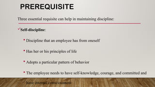 PREREQUISITE
Three essential requisite can help in maintaining discipline:
Self-discipline:
 Discipline that an employee has from oneself
 Has her or his principles of life
 Adopts a particular pattern of behavior
 The employee needs to have self-knowledge, courage, and committed and
have internal consciousness
 