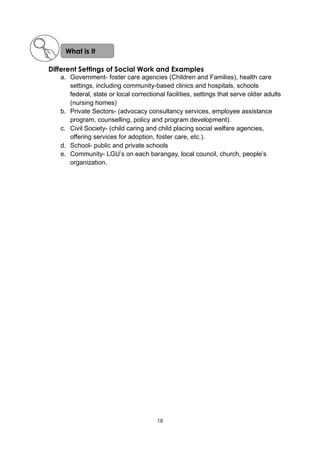 19
Different Settings of Social Work and Examples
a. Government- foster care agencies (Children and Families), health care
settings, including community-based clinics and hospitals, schools
federal, state or local correctional facilities, settings that serve older adults
(nursing homes)
b. Private Sectors- (advocacy consultancy services, employee assistance
program, counselling, policy and program development).
c. Civil Society- (child caring and child placing social welfare agencies,
offering services for adoption, foster care, etc.).
d. School- public and private schools
e. Community- LGU’s on each barangay, local council, church, people’s
organization.
What is It
18
 
