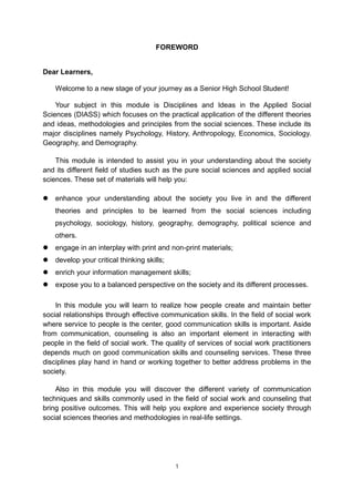 2
FOREWORD
Dear Learners,
Welcome to a new stage of your journey as a Senior High School Student!
Your subject in this module is Disciplines and Ideas in the Applied Social
Sciences (DIASS) which focuses on the practical application of the different theories
and ideas, methodologies and principles from the social sciences. These include its
major disciplines namely Psychology, History, Anthropology, Economics, Sociology.
Geography, and Demography.
This module is intended to assist you in your understanding about the society
and its different field of studies such as the pure social sciences and applied social
sciences. These set of materials will help you:
 enhance your understanding about the society you live in and the different
theories and principles to be learned from the social sciences including
psychology, sociology, history, geography, demography, political science and
others.
 engage in an interplay with print and non-print materials;
 develop your critical thinking skills;
 enrich your information management skills;
 expose you to a balanced perspective on the society and its different processes.
In this module you will learn to realize how people create and maintain better
social relationships through effective communication skills. In the field of social work
where service to people is the center, good communication skills is important. Aside
from communication, counseling is also an important element in interacting with
people in the field of social work. The quality of services of social work practitioners
depends much on good communication skills and counseling services. These three
disciplines play hand in hand or working together to better address problems in the
society.
Also in this module you will discover the different variety of communication
techniques and skills commonly used in the field of social work and counseling that
bring positive outcomes. This will help you explore and experience society through
social sciences theories and methodologies in real-life settings.
1
 