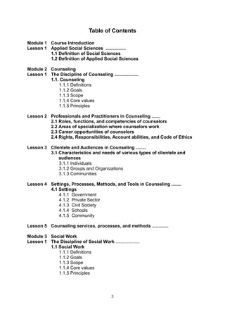4
Table of Contents
Module 1 Course Introduction
Lesson 1 Applied Social Sciences ................
1.1 Definition of Social Sciences
1.2 Definition of Applied Social Sciences
Module 2 Counseling
Lesson 1 The Discipline of Counseling ...................
1.1. Counseling
1.1.1 Definitions
1.1.2 Goals
1.1.3 Scope
1.1.4 Core values
1.1.5 Principles
Lesson 2 Professionals and Practitioners in Counseling .......
2.1 Roles, functions, and competencies of counselors
2.2 Areas of specialization where counselors work
2.3 Career opportunities of counselors
2.4 Rights, Responsibilities, Account abilities, and Code of Ethics
Lesson 3 Clientele and Audiences in Counseling ........
3.1 Characteristics and needs of various types of clientele and
audiences
3.1.1 Individuals
3.1.2 Groups and Organizations
3.1.3 Communities
Lesson 4 Settings, Processes, Methods, and Tools in Counseling ........
4.1 Settings
4.1.1 Government
4.1.2 Private Sector
4.1.3 Civil Society
4.1.4 Schools
4.1.5 Community
Lesson 5 Counseling services, processes, and methods .............
Module 3 Social Work
Lesson 1 The Discipline of Social Work ...................
1.1 Social Work
1.1.1 Definitions
1.1.2 Goals
1.1.3 Scope
1.1.4 Core values
1.1.5 Principles
3
 