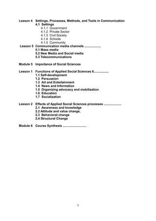 6
Lesson 4 Settings, Processes, Methods, and Tools in Communication
4.1 Settings
4.1.1 Government
4.1.2 Private Sector
4.1.3 Civil Society
4.1.4 Schools
4.1.5 Community
Lesson 5 Communication media channels ...................
5.1 Mass media
5.2 New Media and Social media
5.3 Telecommunications
Module 5 Importance of Social Sciences
Lesson 1 Functions of Applied Social Sciences 6.................
1.1 Self-development
1.2 Persuasion
1.3 Art and Entertainment
1.4 News and Information
1.5 Organizing advocacy and mobilization
1.6 Education
1.7 Socialization
Lesson 2 Effects of Applied Social Sciences processes ....................
2.1 Awareness and knowledge
2.2 Attitude and value change,
2.3 Behavioral change
2.4 Structural Change
Module 6 Course Synthesis ...........................
5
 