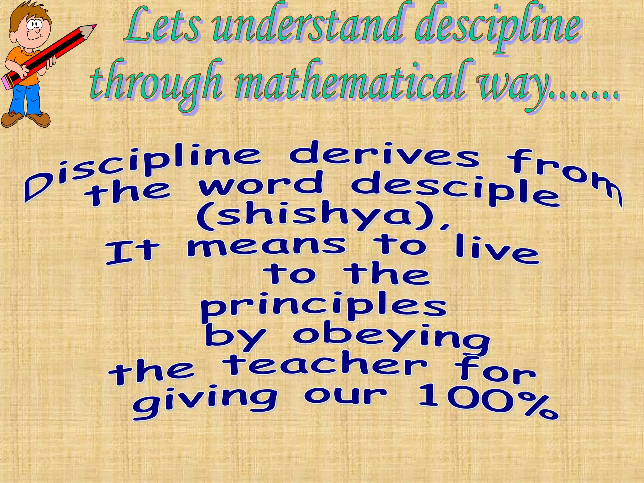 Lets understand descipline  through mathematical way.......  Discipline derives from  the word desciple (shishya), It means to live to the principles  by obeying  the teacher for giving our 100% 