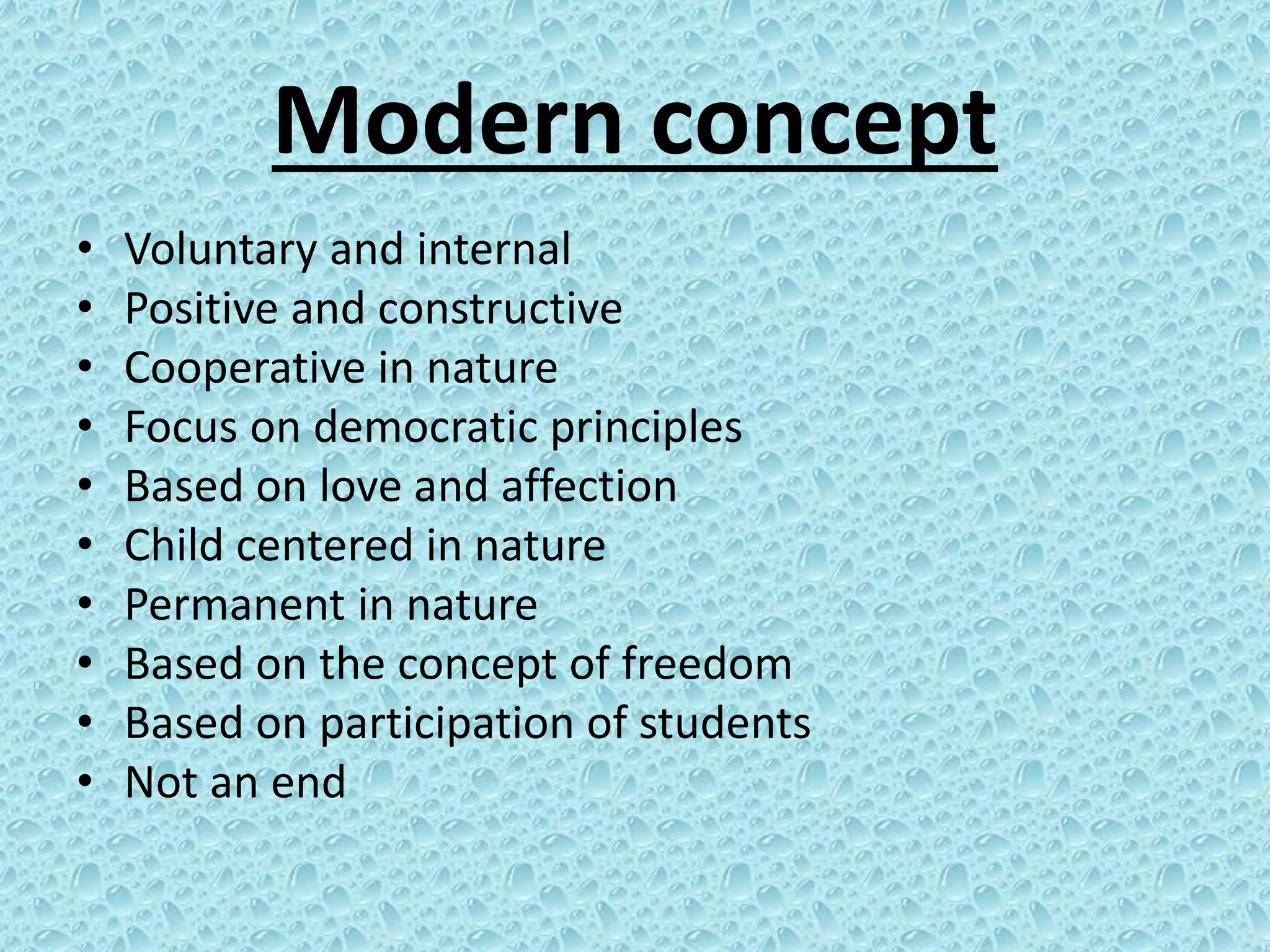 Modern concept
• Voluntary and internal
• Positive and constructive
• Cooperative in nature
• Focus on democratic principles
• Based on love and affection
• Child centered in nature
• Permanent in nature
• Based on the concept of freedom
• Based on participation of students
• Not an end
 