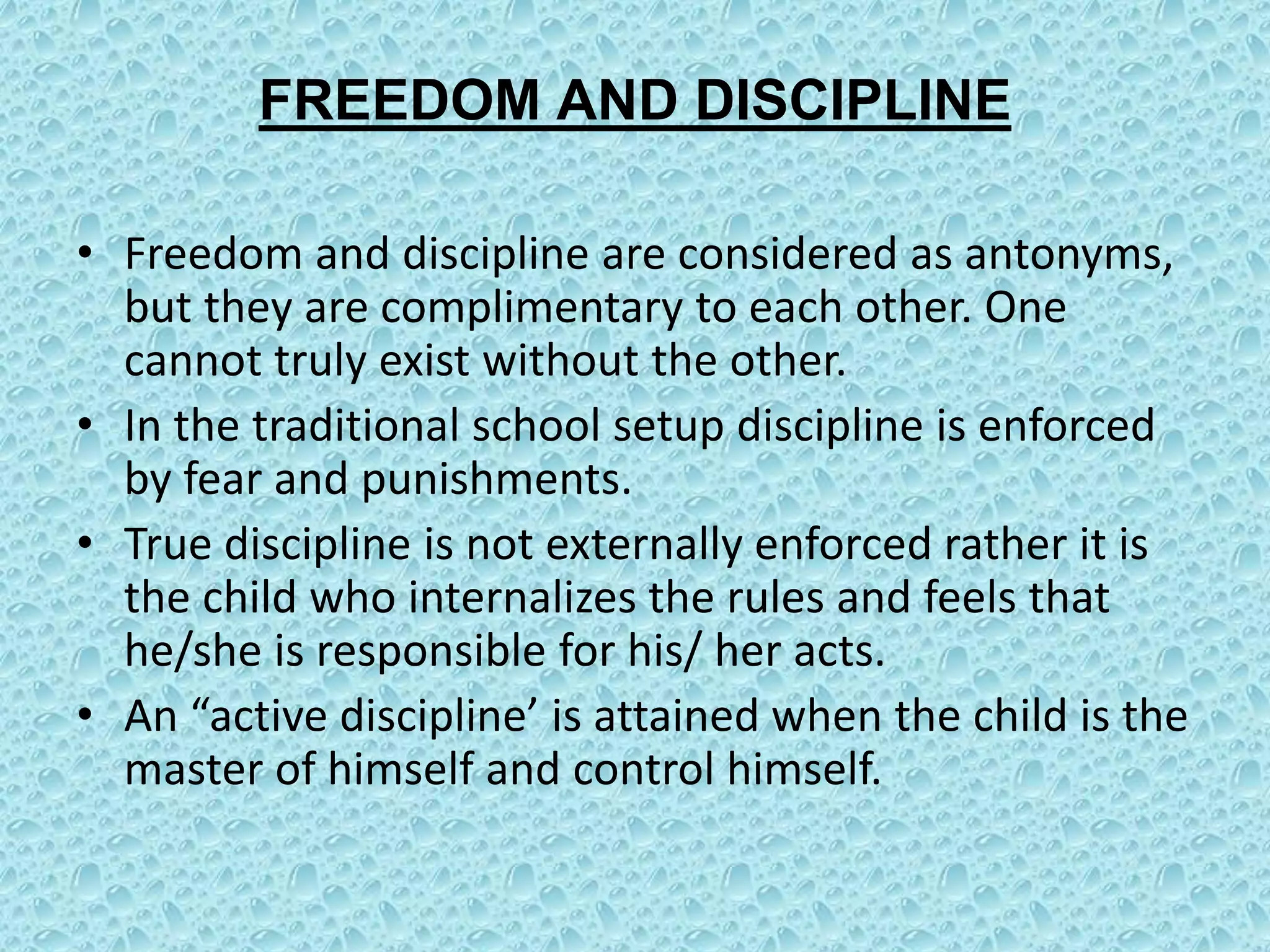 FREEDOM AND DISCIPLINE
• Freedom and discipline are considered as antonyms,
but they are complimentary to each other. One
cannot truly exist without the other.
• In the traditional school setup discipline is enforced
by fear and punishments.
• True discipline is not externally enforced rather it is
the child who internalizes the rules and feels that
he/she is responsible for his/ her acts.
• An “active discipline’ is attained when the child is the
master of himself and control himself.
 