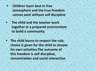▪ Children learn best in free
atmosphere and the true freedom
cannot exist without self discipline
▪ The child and the teacher work
together in a prepared environment
to build a community.
▪ The child learns to respect the rule,
choice is given for the child to choose
his own activities.The outcome of
this freedom is self discipline,
concentration and social interaction.
 