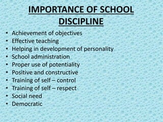 IMPORTANCE OF SCHOOL
DISCIPLINE
• Achievement of objectives
• Effective teaching
• Helping in development of personality
• School administration
• Proper use of potentiality
• Positive and constructive
• Training of self – control
• Training of self – respect
• Social need
• Democratic
 