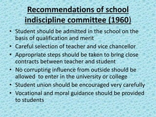 Recommendations of school
indiscipline committee (1960)
• Student should be admitted in the school on the
basis of qualification and merit
• Careful selection of teacher and vice chancellor
• Appropriate steps should be taken to bring close
contracts between teacher and student
• No corrupting influence from outside should be
allowed to enter in the university or college
• Student union should be encouraged very carefully
• Vocational and moral guidance should be provided
to students
 