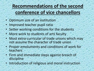 Recommendations of the second
conference of vice chancellors
• Optimum size of an institution
• Improved teacher pupil ratio
• Setter working conditions for the students
• More work to students of arts faculty
• Most extra-curricular of trade unions which may
not assume the character of trade union
• Proper emoluments and conditions of work for
teachers
• Firm and immediate steps against breach of
discipline
• Introduction of religious and moral instruction
 