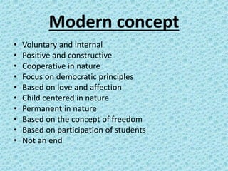 Modern concept
• Voluntary and internal
• Positive and constructive
• Cooperative in nature
• Focus on democratic principles
• Based on love and affection
• Child centered in nature
• Permanent in nature
• Based on the concept of freedom
• Based on participation of students
• Not an end
 