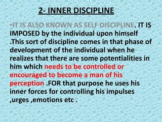 2- INNER DISCIPLINE
•IT IS ALSO KNOWN AS SELF DISCIPLINE. IT IS
IMPOSED by the individual upon himself
.This sort of discipline comes in that phase of
development of the individual when he
realizes that there are some potentialities in
him which needs to be controlled or
encouraged to become a man of his
perception .FOR that purpose he uses his
inner forces for controlling his impulses
,urges ,emotions etc .
 