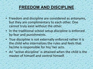 FREEDOM AND DISCIPLINE
• Freedom and discipline are considered as antonyms,
but they are complimentary to each other. One
cannot truly exist without the other.
• In the traditional school setup discipline is enforced
by fear and punishments.
• True discipline is not externally enforced rather it is
the child who internalizes the rules and feels that
he/she is responsible for his/ her acts.
• An “active discipline’ is attained when the child is the
master of himself and control himself.
 