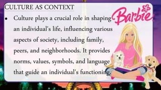 CULTURE AS CONTEXT
• Culture plays a crucial role in shaping
an individual's life, influencing various
aspects of society, including family,
peers, and neighborhoods. It provides
norms, values, symbols, and language
that guide an individual's functioning.
 
