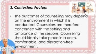 3. Contextual Factors
• The outcomes of counseling may depend
on the environment in which it is
conducted. Counselors are therefore
concerned with the setting and
ambiance of the sessions. Counseling
should ideally take place in a calm,
comfortable, and distraction-free
environment.
 